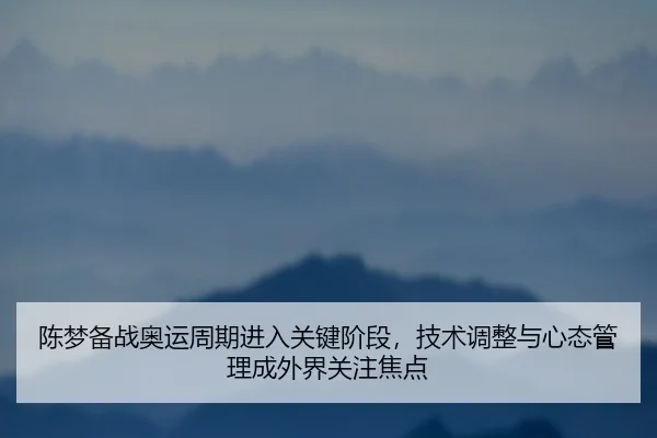 陈梦备战奥运周期进入关键阶段，技术调整与心态管理成外界关注焦点